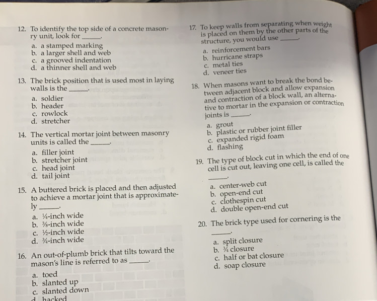 To identify the top side of a concrete mason- 17. To keep walls from separating when weight
ry unit, look for _. is placed on them by the other parts of the
structure, you would use
a. a stamped marking
b. a larger shell and web
a. reinforcement bars
c. a grooved indentation b. hurricane straps
d. a thinner shell and web
c. metal ties
d. veneer ties
13. The brick position that is used most in laying 18. When masons want to break the bond be-
walls is the_ .
a. soldier tween adjacent block and allow expansion
b. header and contraction of a block wall, an alterna-
c. rowlock tive to mortar in the expansion or contraction
joints is _.
d. stretcher
a. grout
14. The vertical mortar joint between masonry b. plastic or rubber joint filler
units is called the_ .
a. filler joint d. flashing c. expanded rigid foam
b. stretcher joint
c. head joint 19. The type of block cut in which the end of one
cell is cut out, leaving one cell, is called the
d. tail joint
_、
15. A buttered brick is placed and then adjusted a. center-web cut
to achieve a mortar joint that is approximate- b. open-end cut
c. clothespin cut
ly_ .
a. ¼-inch wide d. double open-end cut
b. %-inch wide
c. ½-inch wide 20. The brick type used for cornering is the
d. ¾-inch wide _.
16. An out-of-plumb brick that tilts toward the a. split closure b. ¾ closure
mason's line is referred to as _ + c. half or bat closure
d. soap closure
a. toed
b. slanted up
c. slanted down
hacked