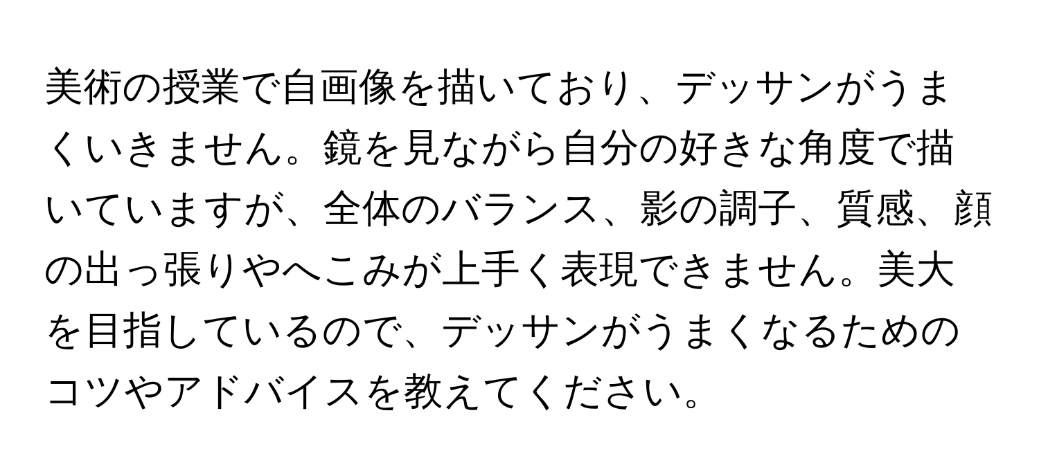 美術の授業で自画像を描いており、デッサンがうまくいきません。鏡を見ながら自分の好きな角度で描いていますが、全体のバランス、影の調子、質感、顔の出っ張りやへこみが上手く表現できません。美大を目指しているので、デッサンがうまくなるためのコツやアドバイスを教えてください。