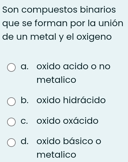 Son compuestos binarios
que se forman por la unión
de un metal y el oxigeno
a. oxido acido o no
metalico
b. oxido hidrácido
c. oxido oxácido
d. oxido básico o
metalico