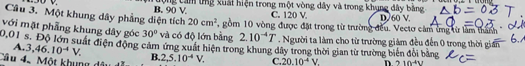 B. 90 V. ưộng cảm ứng xuất hiện trong một vòng dây và trong khụng dây bằng
C. 120 V. D 60 V
Câu 3. Một khung dây phẳng diện tích 20cm^2 , gồm 10 vòng được đặt trong từ trường đều. Vectơ cảm ứng từ làm thành
với mặt phẳng khung dây góc 30° và có độ lớn bằng 2.10^(-4)T. Người ta làm cho từ trường giảm đều đến 0 trong thời gián
20,01 s. Độ lớn suất điện động cảm ứng xuất hiện trong khung dây trong thời gian từ trường biến đổi bằng
A. 3, 46.10^(-4)V. B.
Câu 42 Một khung dâi 2,5.10^(-4)V. C. 20.10^(-4)V. D 210^(-4)V