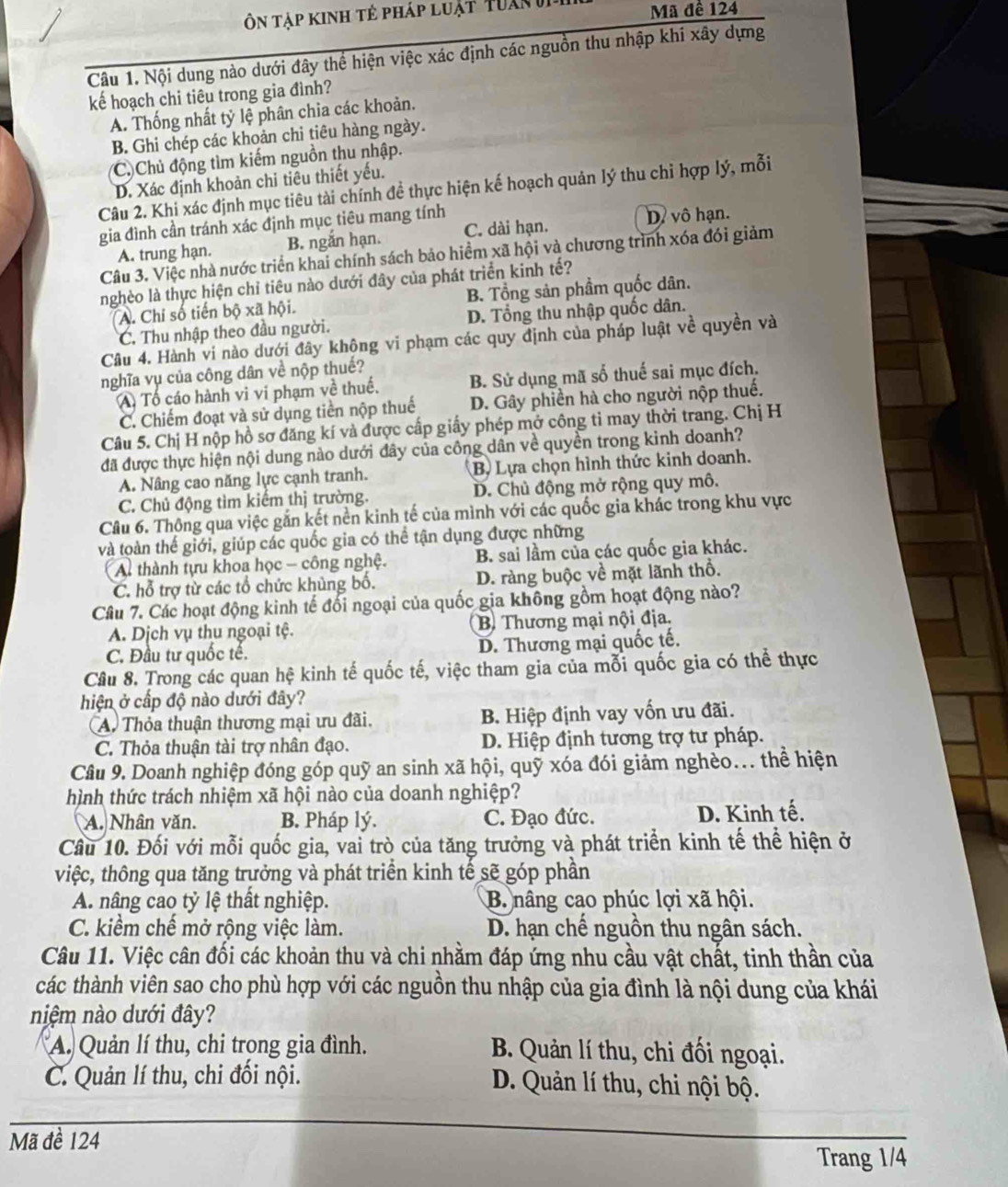 Ôn Tập kinh tẻ pháp luật Tuan  v Mã đề 124
Câu 1. Nội dung nào dưới đây thể hiện việc xác định các nguồn thu nhập khi xây dựng
kế hoạch chi tiêu trong gia đình?
A. Thống nhất tỷ lệ phân chia các khoản.
B. Ghi chép các khoản chi tiêu hàng ngày.
(C. Chủ động tìm kiếm nguồn thu nhập.
D. Xác định khoản chi tiêu thiết yếu.
Câu 2. Khi xác định mục tiêu tài chính đề thực hiện kế hoạch quản lý thu chỉ hợp lý, mỗi
gia đình cần tránh xác định mục tiêu mang tính
D. vô hạn.
A. trung hạn. B. ngắn hạn. C. dài hạn.
Câu 3. Việc nhà nước triển khai chính sách bảo hiểm xã hội và chương trình xóa đói giảm
nghèo là thực hiện chỉ tiêu nào dưới đây của phát triển kinh tế?
A. Chi số tiến bộ xã hội. B. Tổng sản phầm quốc dân.
C. Thu nhập theo đầu người. D. Tổng thu nhập quốc dân.
Câu 4. Hành vi nào dưới đây không vi phạm các quy định của pháp luật về quyền và
nghĩa vụ của công dân về nộp thuế?
A Tố cáo hành vi vi phạm về thuế. B. Sử dụng mã số thuế sai mục đích.
C. Chiếm đoạt và sử dụng tiền nộp thuế D. Gây phiền hà cho người nộp thuế.
Câu 5. Chị H nộp hồ sơ đăng kí và được cấp giấy phép mở công tỉ may thời trang. Chị H
đã được thực hiện nội dung nào dưới đây của công dân về quyền trong kinh doanh?
A. Nâng cao năng lực cạnh tranh. B, Lựa chọn hình thức kinh doanh.
C. Chủ động tìm kiếm thị trường. D. Chủ động mở rộng quy mô.
Câu 6. Thông qua việc gắn kết nền kinh tế của mình với các quốc gia khác trong khu vực
và toàn thế giới, giúp các quốc gia có thể tận dụng được những
A thành tựu khoa học - công nghệ. B. sai lầm của các quốc gia khác.
C. hỗ trợ từ các tổ chức khủng bố. D. ràng buộc về mặt lãnh thổ.
Câu 7. Các hoạt động kinh tế đối ngoại của quốc gia không gồm hoạt động nào?
A. Dịch vụ thu ngoại tệ. B. Thương mại nội địa.
C. Đầu tư quốc tế. D. Thương mại quốc tế.
Câu 8. Trong các quan hệ kinh tế quốc tế, việc tham gia của mỗi quốc gia có thể thực
hiện ở cấp độ nào dưới đây?
Thỏa thuận thương mại ưu đãi. B. Hiệp định vay vốn ưu đãi.
C. Thỏa thuận tài trợ nhân đạo. D. Hiệp định tương trợ tư pháp.
Câu 9. Doanh nghiệp đóng góp quỹ an sinh xã hội, quỹ xóa đói giảm nghèo... thể hiện
hình thức trách nhiệm xã hội nào của doanh nghiệp?
A. Nhân văn. B. Pháp lý. C. Đạo đức. D. Kinh tế.
Cầu 10. Đối với mỗi quốc gia, vai trò của tăng trưởng và phát triển kinh tế thể hiện ở
việc, thông qua tăng trưởng và phát triển kinh tế sẽ góp phần
A. nâng cao tỷ lệ thất nghiệp. B nâng cao phúc lợi xã hội.
C. kiểm chế mở rộng việc làm. D. hạn chế nguồn thu ngân sách.
Câu 11. Việc cân đối các khoản thu và chi nhằm đáp ứng nhu cầu vật chất, tinh thần của
các thành viên sao cho phù hợp với các nguồn thu nhập của gia đình là nội dung của khái
niệm nào dưới đây?
A. Quản lí thu, chi trọng gia đình.  B. Quản lí thu, chi đối ngoại.
C. Quản lí thu, chi đối nội. D. Quản lí thu, chi nội bộ.
Mã đề 124
Trang 1/4