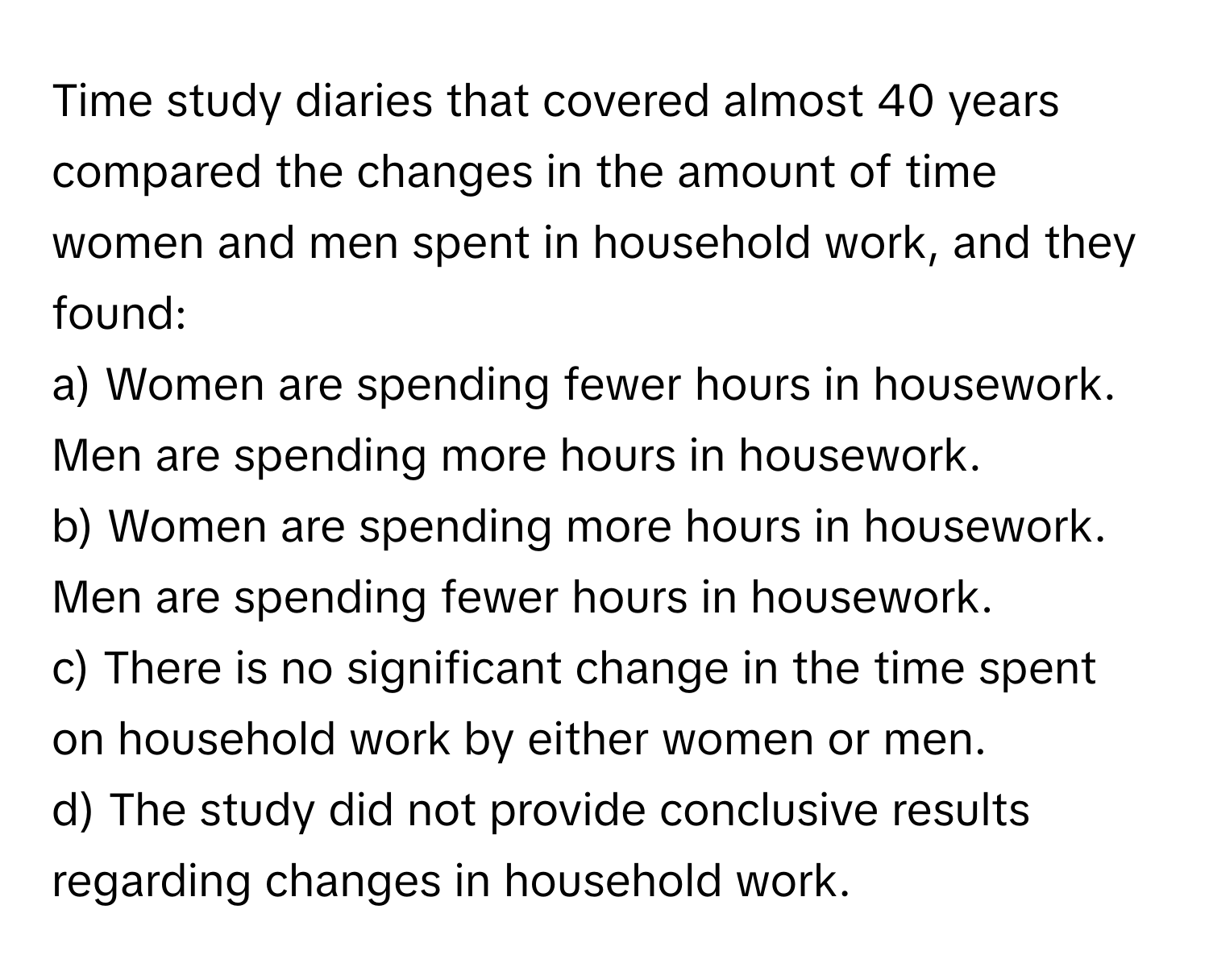 Time study diaries that covered almost 40 years compared the changes in the amount of time women and men spent in household work, and they found:

a) Women are spending fewer hours in housework. Men are spending more hours in housework.
b) Women are spending more hours in housework. Men are spending fewer hours in housework.
c) There is no significant change in the time spent on household work by either women or men.
d) The study did not provide conclusive results regarding changes in household work.