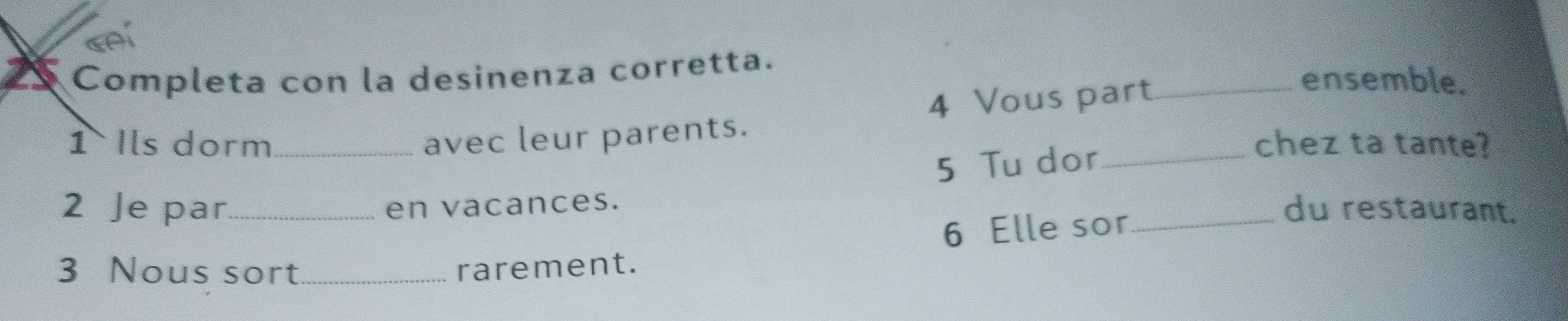 Completa con la desinenza corretta. 
4 Vous part_ 
ensemble. 
1 Ils dorm_ avec leur parents. _chez ta tante? 
5 Tu dor 
2 Je par_ en vacances. 
6 Elle sor_ 
du restaurant. 
3 Nous sort_ rarement.