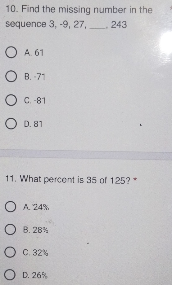 Find the missing number in the
sequence 3, -9, 27, _, 243
A. 61
B. -71
C. -81
D. 81
11. What percent is 35 of 125? *
A. ' 24%
B. 28%
C. 32%
D. 26%