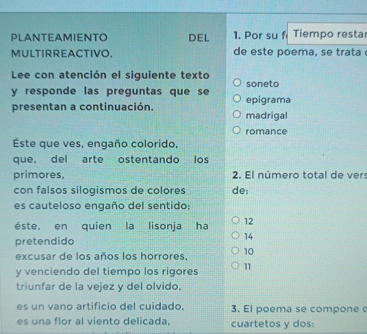 PLANTEAMIENTO DEL 1. Por su f Tiempo restar 
MULTIRREACTIVO. de este poema, se trata 
Lee con atención el siguiente texto 
soneto 
y responde las preguntas que se 
epigrama 
presentan a continuación. 
madrigal 
romance 
Éste que ves, engaño colorido, 
que, del arte ostentando los 
primores, 2. El número total de vers 
con falsos silogismos de colores de: 
es cauteloso engaño del sentido: 
éste, en quien la lisonja ha 12
pretendido 
14 
excusar de los años los horrores, 10
y venciendo del tiempo los rigores 11
triunfar de la vejez y del olvido, 
es un vano artificio del cuidado, 3. El poema se compone c 
es una flor al viento delicada, cuartetos y dos: