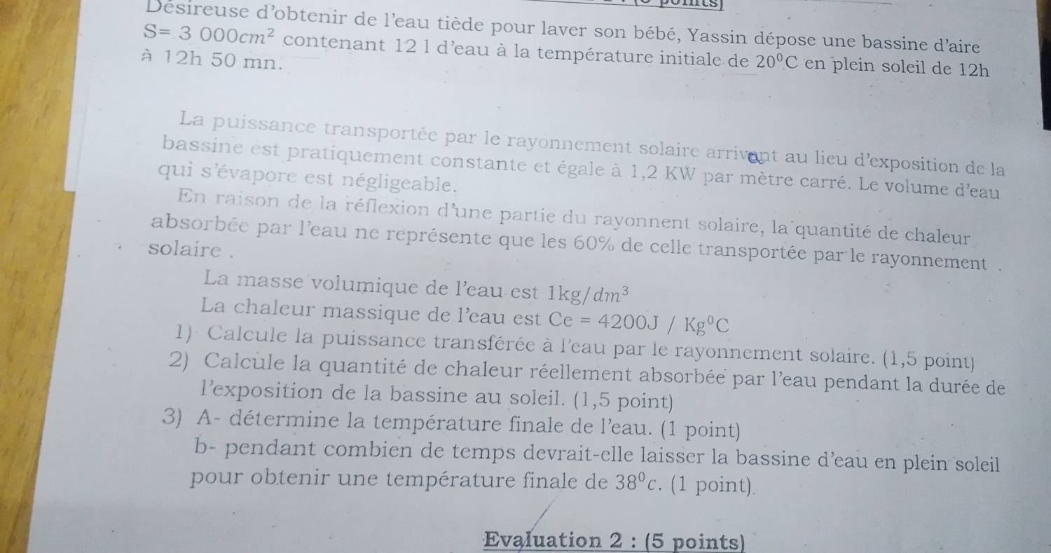 Desireuse d'obtenir de l'eau tiède pour laver son bébé, Yassin dépose une bassine d'aire
S=3000cm^2 contenant 12 l d'eau à la température initiale de 
à 12h 50 mn. 20°C en plein soleil de 12h
La puissance transportée par le rayonnement solaire arrivent au lieu d'exposition de la 
bassine est pratiquement constante et égale à 1,2 KW par mètre carré. Le volume d'eau 
qui s'évapore est négligeable. 
En raison de la réflexion d'une partie du rayonnent solaire, la quantité de chaleur 
absorbée par l'eau ne représente que les 60% de celle transportée par le rayonnement . 
solaire . 
La masse volumique de l'eau est 1kg/dm^3
La chaleur massique de l'eau est Ce=4200J/Kg°C
1)- Calcule la puissance transférée à l'eau par le rayonnement solaire. (1,5 point) 
2) Calcule la quantité de chaleur réellement absorbée par l'eau pendant la durée de 
lexposition de la bassine au soleil. (1,5 point) 
3) A- détermine la température finale de l'eau. (1 point) 
b- pendant combien de temps devrait-elle laisser la bassine d’eau en plein soleil 
pour obtenir une température finale de 38°c. (1 point). 
Evaluation 2 : (5 points)