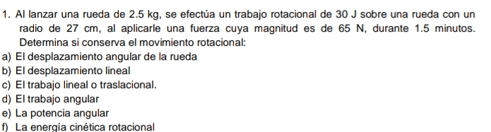 Al lanzar una rueda de 2.5 kg, se efectúa un trabajo rotacional de 30 J sobre una rueda con un
radio de 27 cm, al aplicarle una fuerza cuya magnitud es de 65 N, durante 1.5 minutos.
Determina si conserva el movimiento rotacional:
a) El desplazamiento angular de la rueda
b) El desplazamiento lineal
c) El trabajo lineal o traslacional.
d) El trabajo angular
e) La potencia angular
f) La energía cinética rotacional