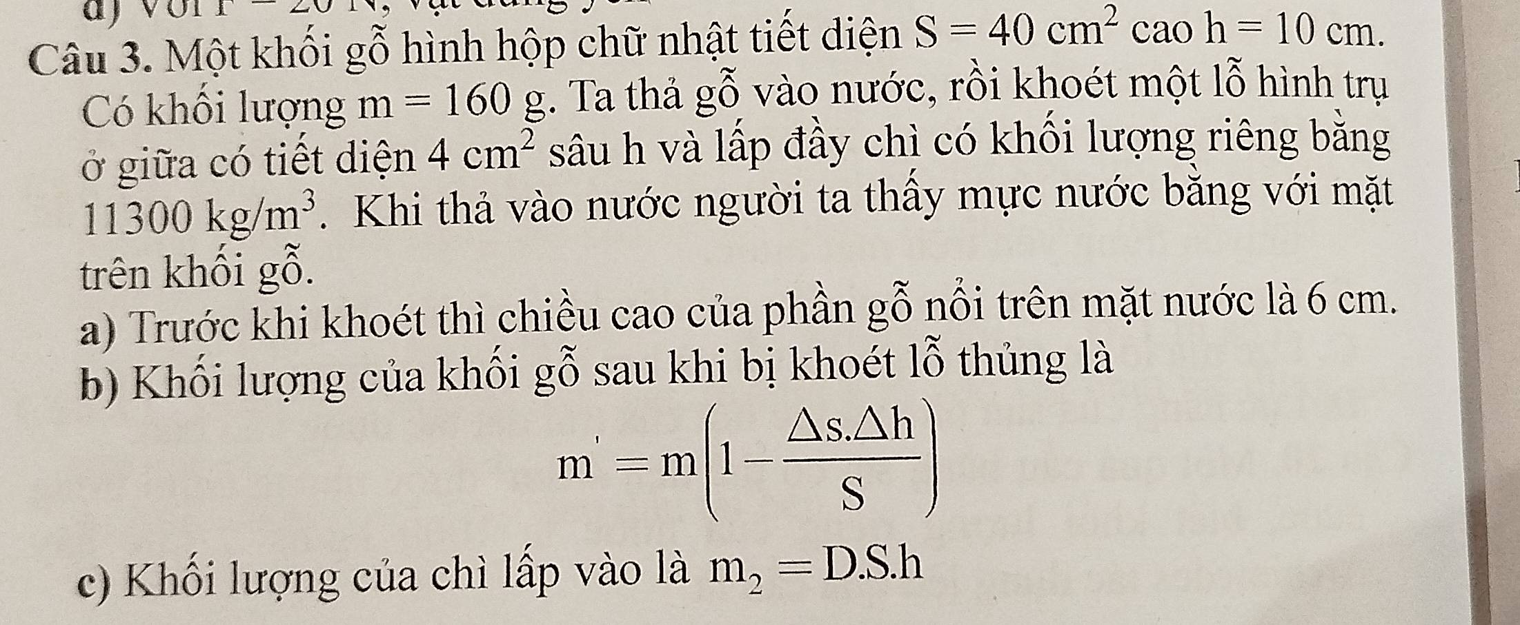 Một khối gỗ hình hộp chữ nhật tiết diện S=40cm^2 ( cão h=10cm. 
Có khối lượng m=160g :. Ta thả gỗ vào nước, rồi khoét một lỗ hình trụ 
ở giữa có tiết diện 4cm^2 sâu h và lấp đầy chì có khối lượng riêng bằng
11300kg/m^3. Khi thả vào nước người ta thấy mực nước bằng với mặt 
trên khối gỗ. 
a) Trước khi khoét thì chiều cao của phần gỗ nổi trên mặt nước là 6 cm. 
b) Khối lượng của khối gỗ sau khi bị khoét lỗ thủng là
m'=m(1- (△ s.△ h)/S )
c) Khối lượng của chì lấp vào là m_2=D.S.h