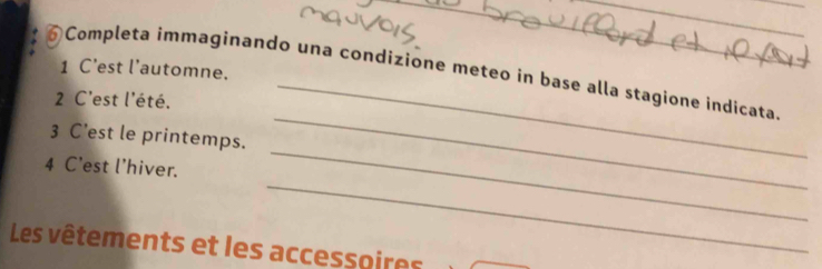 C’est l’automne. 
__ 
6 Completa immaginando una condizione meteo in base alla stagione indicata 
2 C'est l'été. 
_ 
3 C’est le printemps. 
_ 
_ 
4 C'est l'hiver. 
_ 
Les vêtements et les accessoires