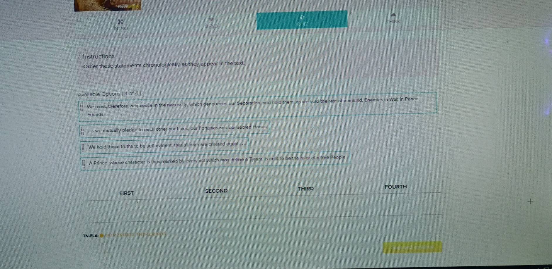 INTRO
Instructions
Order these statements chronologically as they appear in the text.
Available Options ( 4 of 4 )
We must, therefore, acquiesce in the necessity, which denounces our Separation, and hold them, as we hold the rest of mankind. Enemies in War, in Peace
Friends.
. we mutually pledge to each other our Lives, our Fortunes and our sacred Honor
We hold these truths to be self-evident, that all men are created equal
A Prince, whose character is thus marked by every act which may define a Tyrant, is unfit to be the ruler of a free People.
FIrst SECOND
THIRD FOURTH
+
TN ELA: ③ ( N 11-12 RiKi) 2, ( n 11-12 R0 k1