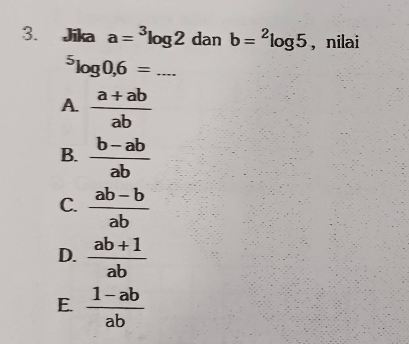 Jika a=^3log 2 dan b=^2log 5 , nilai
_^5log 0, 6=
A  (a+ab)/ab 
B.  (b-ab)/ab 
C.  (ab-b)/ab 
D.  (ab+1)/ab 
E  (1-ab)/ab 