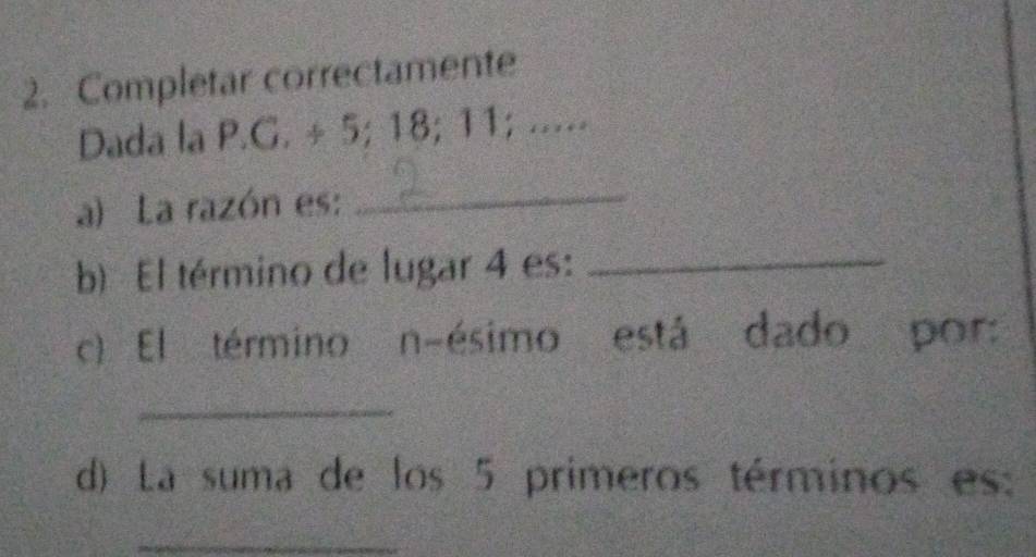 Completar correctamente 
Dada la P.G. ÷ 5; 18; 11; ..... 
a) La razón es:_ 
b) El término de lugar 4 es:_ 
c) El término n-ésimo está dado por: 
_ 
d) La suma de los 5 primeros términos es: 
_