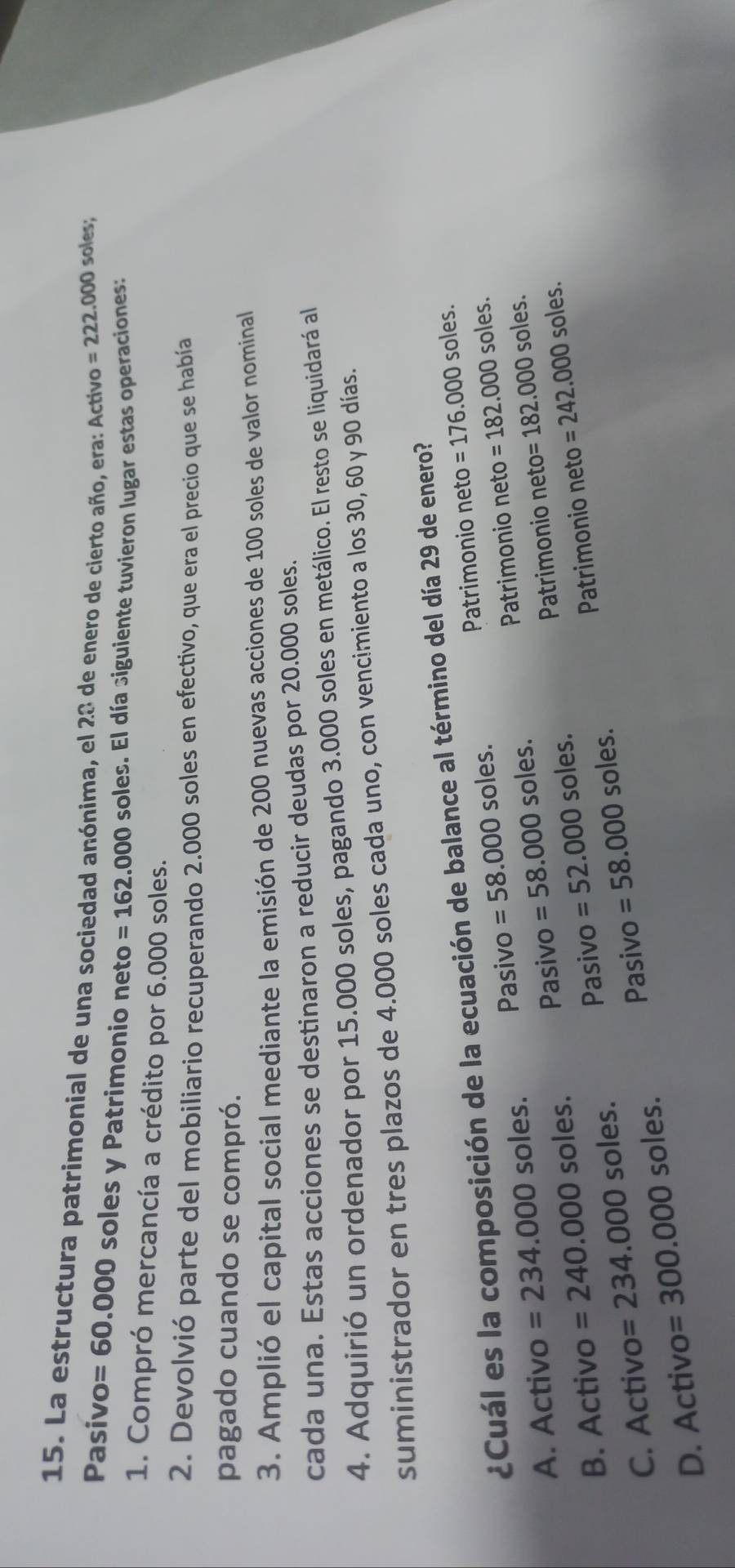 La estructura patrimonial de una sociedad anónima, el 28 de enero de cierto año, era: Activo =222.000 soles;
Pasivo =60.000 soles y Patrimonio neto =162.000 soles. El día siguiente tuvieron lugar estas operaciones:
1. Compró mercancía a crédito por 6.000 soles.
2. Devolvió parte del mobiliario recuperando 2.000 soles en efectivo, que era el precio que se había
pagado cuando se compró.
3. Amplió el capital social mediante la emisión de 200 nuevas acciones de 100 soles de valor nominal
cada una. Estas acciones se destinaron a reducir deudas por 20.000 soles.
4. Adquirió un ordenador por 15.000 soles, pagando 3.000 soles en metálico. El resto se liquidará al
suministrador en tres plazos de 4.000 soles cada uno, con vencimiento a los 30, 60 y 90 días.
¿Cuál es la composición de la ecuación de balance al término del día 29 de enero?
Patrimonio neto =176.000 soles.
Patrimonio neto =182.000 soles.
A. Activo =234.000 soles. Pasivo =58.000 soles.
Pasivo =52.000 soles. Patrimonio neto =182.000soles.
B. Activo =240.000 soles. Pasivo =58.000 soles.
Pasivo =58.000 soles. Patrimonio neto =242.000soles.
C. Activo =234.000 soles.
D. Activo =300.000 soles.