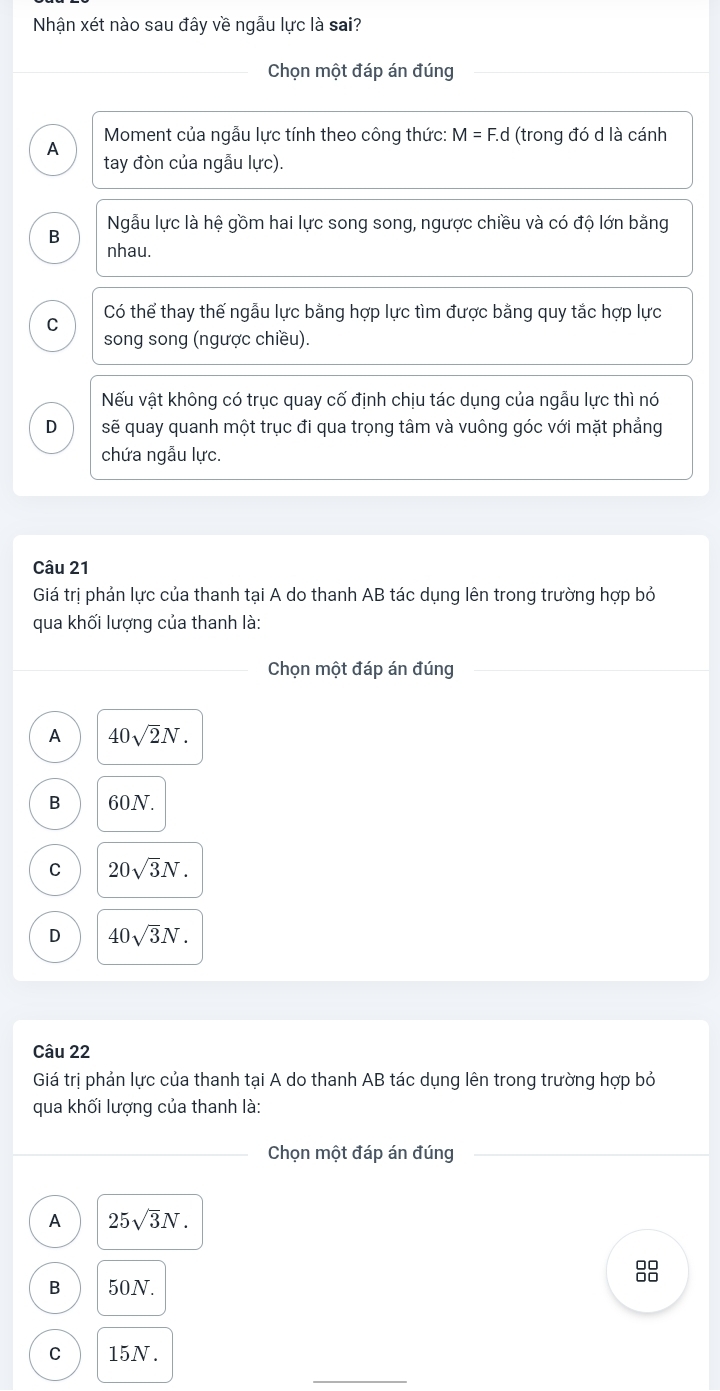 Nhận xét nào sau đây về ngẫu lực là sai?
Chọn một đáp án đúng
Moment của ngẫu lực tính theo công thức: M=F.d (trong đó d là cánh
A tay đòn của ngẫu lực).
B Ngẫu lực là hệ gồm hai lực song song, ngược chiều và có độ lớn bằng
nhau.
C Có thể thay thế ngẫu lực bằng hợp lực tìm được bằng quy tắc hợp lực
song song (ngược chiều).
Nếu vật không có trục quay cố định chịu tác dụng của ngẫu lực thì nó
D sẽ quay quanh một trục đi qua trọng tâm và vuông góc với mặt phẳng
chứa ngẫu lực.
Câu 21
Giá trị phản lực của thanh tại A do thanh AB tác dụng lên trong trường hợp bỏ
qua khối lượng của thanh là:
Chọn một đáp án đúng
A 40sqrt(2)N.
B 60N.
C 20sqrt(3)N.
D 40sqrt(3)N. 
Câu 22
Giá trị phản lực của thanh tại A do thanh AB tác dụng lên trong trường hợp bỏ
qua khối lượng của thanh là:
Chọn một đáp án đúng
A 25sqrt(3)N. 
88
B 50N.
C 15N.
_