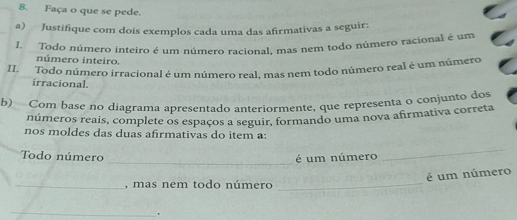 Faça o que se pede. 
a) Justifique com dois exemplos cada uma das afirmativas a seguir: 
I. Todo número inteiro é um número racional, mas nem todo número racional é um 
número inteiro. 
II. Todo número irracional é um número real, mas nem todo número real é um número 
irracional. 
b) Com base no diagrama apresentado anteriormente, que representa o conjunto dos 
números reais, complete os espaços a seguir, formando uma nova afirmativa correta 
nos moldes das duas afirmativas do item a: 
Todo número _é um número 
_ 
é um número 
_, mas nem todo número 
_ 
_ 
.