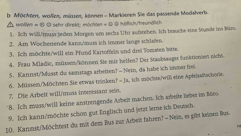 Möchten, wollen, müssen, können - Markieren Sie das passende Modalverb. 
wollen = ⑭ ☺ sehr direkt; möchten = ☺ ☺ höflich/freundlich 
1. Ich will/muss jeden Morgen um sechs Uhr aufstehen. Ich brauche eine Stunde ins Büro. 
2. Am Wochenende kann/muss ich immer lange schlafen. 
3. Ich möchte/will ein Pfund Kartoffeln und drei Tomaten bitte. 
4. Frau Mladic, müssen/können Sie mir helfen? Der Staubsauger funktioniert nicht. 
5. Kannst/Musst du samstags arbeiten? - Nein, da habe ich immer frei. 
6. Müssen/Möchten Sie etwas trinken? - Ja, ich möchte/will eine Apfelsaftschorle. 
7. Die Arbeit will/muss interessant sein. 
8. Ich muss/will keine anstrengende Arbeit machen. Ich arbeite lieber im Büro. 
9. Ich kann/möchte schon gut Englisch und jetzt lerne ich Deutsch. 
10. Kannst/Möchtest du mit dem Bus zur Arbeit fahren? - Nein, es gibt keinen Bus. 
ne