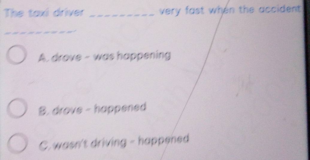 The taxi driver _very fast when the accident 
__
A. drove - was happening
B. drove - happened
C.wasn't driving - happened