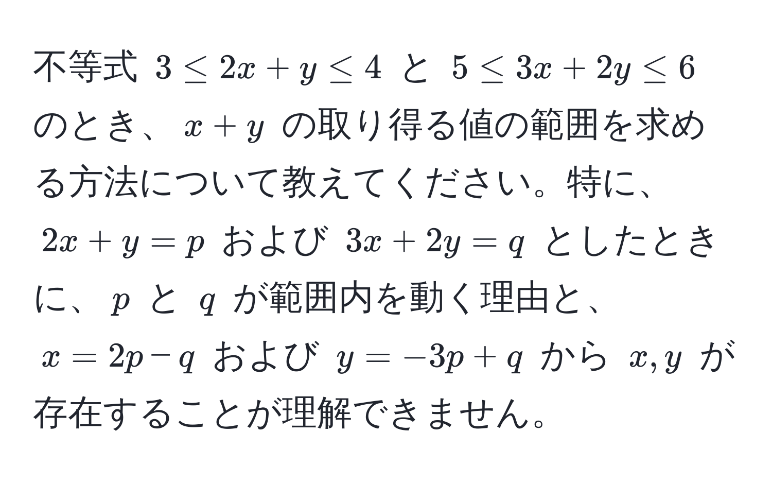 不等式 $3 ≤ 2x + y ≤ 4$ と $5 ≤ 3x + 2y ≤ 6$ のとき、$x+y$ の取り得る値の範囲を求める方法について教えてください。特に、$2x + y = p$ および $3x + 2y = q$ としたときに、$p$ と $q$ が範囲内を動く理由と、$x = 2p - q$ および $y = -3p + q$ から $x, y$ が存在することが理解できません。