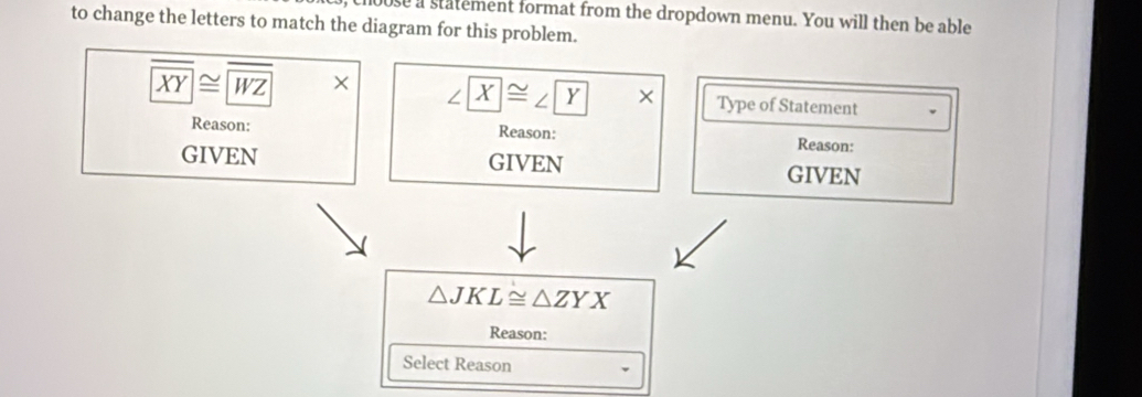 se a statement format from the dropdown menu. You will then be able
to change the letters to match the diagram for this problem.
overline XY≌ overline WZ X ∠ X≌ ∠ Y* Type of Statement
Reason: Reason: Reason:
GIVEN GIVEN GIVEN
△ JKL≌ △ ZYX
Reason:
Select Reason