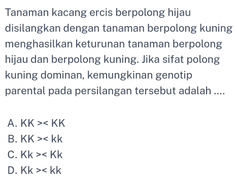 Tanaman kacang ercis berpolong hijau
disilangkan dengan tanaman berpolong kuning
menghasilkan keturunan tanaman berpolong
hijau dan berpolong kuning. Jika sifat polong
kuning dominan, kemungkinan genotip
parental pada persilangan tersebut adalah ....
A. KK>
B. KK>
C. Kk>
D. Kk>