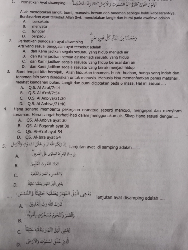 Perhatikan Ayat disamping ...
Allah menciptakan langit, bumi, manusia, hewan dan tanaman sebagai bukti kebesaranNya.
Berdasarkan ayat tersebut Allah Swt. menciptakan langit dan bumi pada awalnya adalah ...
A. bersekutu
B. menyatu
C. tunggal
D. berpadu
2. Perhatikan penggalan ayat disamping
Arti yang sesuai penggalan ayat tersebut adalah ....
A. dan Kami jadikan segala sesuatu yang hidup menjadi air
B. dan Kami jadikan semua air menjadi sesuatu yang hidup
C. dan Kami jadikan segala sesuatu yang hidup berasal dari air
D. dan Kami jadikan segala sesuatu yang berair menjadi hidup
3. Bumi tempat kita berpijak, Allah hidupkan tanaman, buah- buahan, bunga yang indah dan
tanaman lain yang disediakan untuk manusia. Manusia bisa memanfaatkan panas matahari,
melihat keindahan bulan. Langit dan bumi diciptakan pada 6 masa. Hal ini sesuai ....
A. Q.S. Al A'raf/ 7:44
B. Q.S. Al A'raf, 7:54
C. Q.S. Al Anbiya/ 21:30
D. Q.S. Al Anbiya 21:40
4. Hana senang membantu pekerjaan orangtua seperti mencuci, mengepel dan menyiram
tanaman. Hana sangat berhati-hati dalam menggunakan air. Sikap Hana sesuai dengan....
A. QS. Al-Anbiya ayat 30
B. QS. Al-Baqarah ayat 30
C. QS. Al-A'raf ayat 54
D. QS. Al-Isra ayat 54
5. Lanjutan ayat di samping adalah.......
A.     
B.  é  d
C.
D.  Tá ín jan jah 
ng l t  ân jn L lanjutan ayat disamping adalah ....
A. C D S d

B.
C.
D.