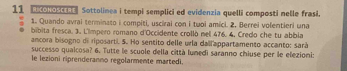 RICONOSCERE Sottolinea i tempi semplici ed evidenzia quelli composti nelle frasi. 
1. Quando avrai terminato i compiti, uscirai con i tuoi amici. 2. Berrei volentieri una 
bibita fresca. 3. L'Impero romano d’Occidente crollò nel 476. 4. Credo che tu abbia 
ancora bisogno di riposarti. 5. Ho sentito delle urla dall’appartamento accanto: sarà 
successo qualcosa? 6. Tutte le scuole della città lunedì saranno chiuse per le elezioni: 
le lezioni riprenderanno regolarmente martedì.