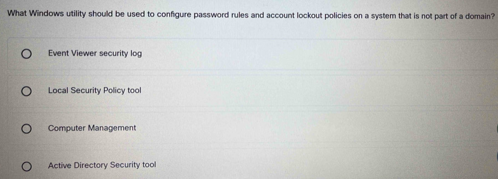 What Windows utility should be used to configure password rules and account lockout policies on a system that is not part of a domain?
Event Viewer security log
Local Security Policy tool
Computer Management
Active Directory Security tool