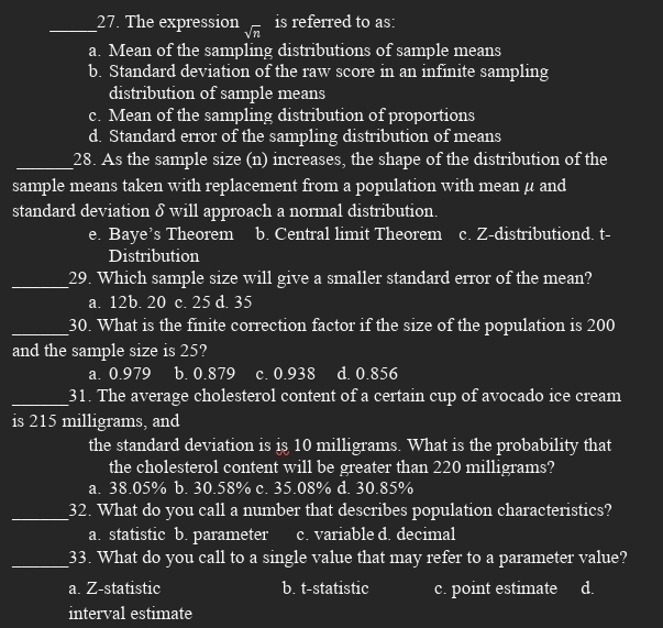 The expression sqrt(n) is referred to as:
a. Mean of the sampling distributions of sample means
b. Standard deviation of the raw score in an infinite sampling
distribution of sample means
c. Mean of the sampling distribution of proportions
d. Standard error of the sampling distribution of means
_28. As the sample size (n) increases, the shape of the distribution of the
sample means taken with replacement from a population with mean μ and
standard deviation δ will approach a normal distribution.
e. Baye’s Theorem b. Central limit Theorem c. Z-distributiond. t-
Distribution
_29. Which sample size will give a smaller standard error of the mean?
a. 12b. 20 c. 25 d. 35
_30. What is the finite correction factor if the size of the population is 200
and the sample size is 25?
a. 0.979 b. 0.879 c. 0.938 d. 0.856
_31. The average cholesterol content of a certain cup of avocado ice cream
is 215 milligrams, and
the standard deviation is is 10 milligrams. What is the probability that
the cholesterol content will be greater than 220 milligrams?
a. 38.05% b. 30.58% c. 35.08% d. 30.85%
_32. What do you call a number that describes population characteristics?
a. statistic b. parameter c. variable d. decimal
_33. What do you call to a single value that may refer to a parameter value?
a. Z -statistic b. t-statistic c. point estimate d.
interval estimate