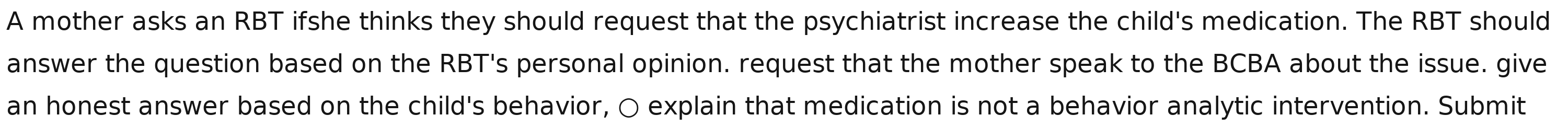 A mother asks an RBT ifshe thinks they should request that the psychiatrist increase the child's medication. The RBT should 
answer the question based on the RBT's personal opinion. request that the mother speak to the BCBA about the issue. give 
an honest answer based on the child's behavior, 〇 explain that medication is not a behavior analytic intervention. Submit