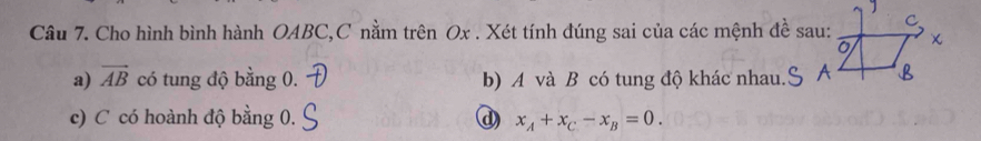 Cho hình bình hành OABC, C nằm trên Ox. Xét tính đúng sai của các mệnh đề sau: 
a) vector AB có tung độ bằng 0. b) A và B có tung độ khác nhau. 
c) C có hoành độ bằng 0. @) x_A+x_C-x_B=0.