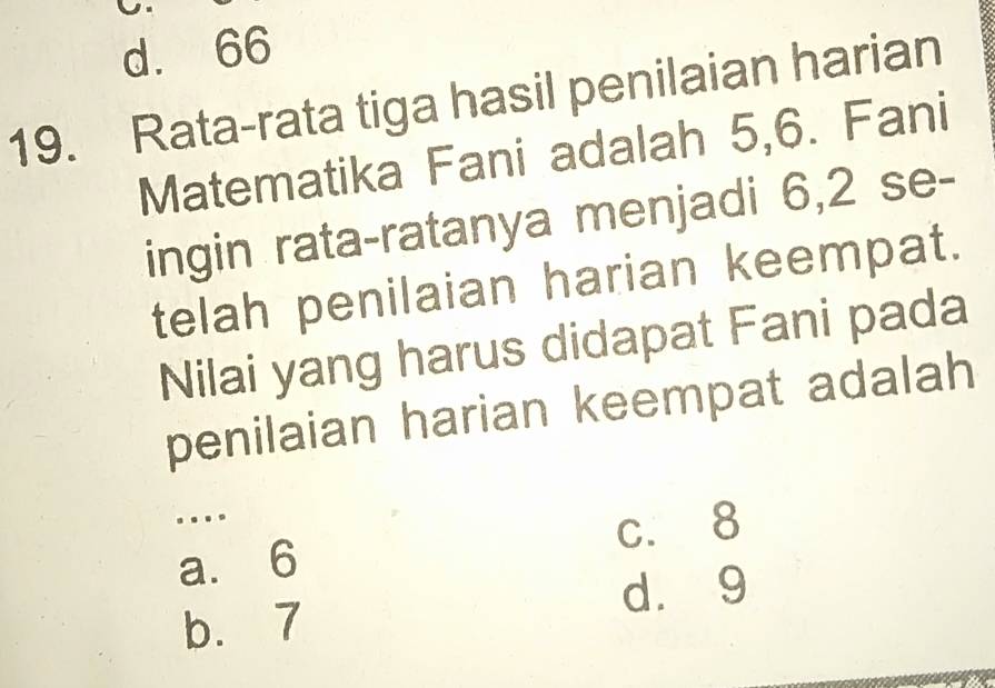 d. 66
19. Rata-rata tiga hasil penilaian harian
Matematika Fani adalah 5, 6. Fani
ingin rata-ratanya menjadi 6, 2 se-
telah penilaian harian keempat.
Nilai yang harus didapat Fani pada
penilaian harian keempat adalah
…
c. 8
a. 6
dà 9
b. 7