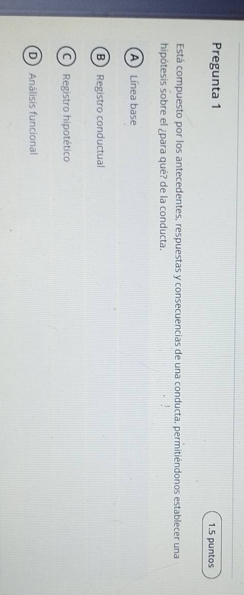 Pregunta 1
1.5 puntos
Está compuesto por los antecedentes, respuestas y consecuencias de una conducta, permitiéndonos establecer una
hipótesis sobre el ¿para qué? de la conducta.
A Línea base
B Registro conductual
C Registro hipotético
D Análisis funcional