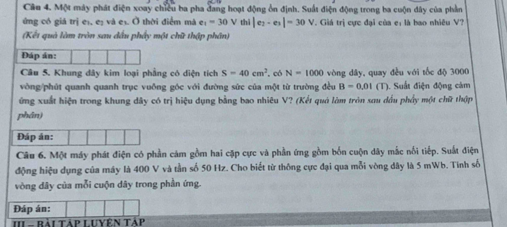 Một máy phát điện xoay chiều ba pha đang hoạt động ổn định. Suất điện động trong ba cuộn dây của phần 
ứng có giả trị eị, eị và e3. Ở thời điểm mà e_1=30V thi|e_2-e_3|=30V. Giá trị cực đại của eị là bao nhiêu V? 
(Kết quả làm tròn sau đấu phẩy một chữ thập phân) 
Đáp án: 
Câu 5. Khung dây kim loại phầng có diện tích S=40cm^2. có N=1000 vòng dây, quay đều với tốc độ 3000
vòng phút quanh quanh trục vuông góc với đường sức của một từ trường đều B=0.01(T ). Suất điện động cảm 
ứng xuất hiện trong khung dây có trị hiệu dụng bằng bao nhiêu V? (Kết quả làm tròn sau dấu phẩy một chữ thập 
phân) 
Đáp án: 
Câu 6. Một máy phát điện có phần cảm gồm hai cặp cực và phần ứng gồm bốn cuộn dây mắc nối tiếp. Suất điện 
động hiệu dụng của mây là 400 V và tần số 50 Hz. Cho biết từ thông cực đại qua mỗi vòng dây là 5 mWb. Tính số 
vòng dây của mỗi cuộn dây trong phần ứng. 
Đáp án: 
II - Bài TậP LUYệN Tập