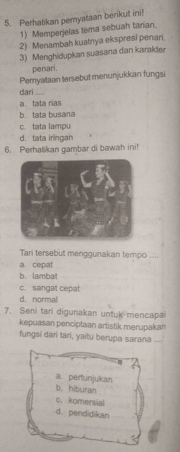 Perhatikan pernyataan berikut ini!
1) Memperjelas tema sebuah tarian.
2) Menambah kuatnya ekspresi penari.
3) Menghidupkan suasana dan karakter
penari.
Pernyataan tersebut menunjukkan fungsi
dari ....
a、 tata rias
b. tata busana
c. tata lampu
d. tata iringan
6. Perhatikan gambar di bawah ini!
Tari tersebut menggunakan tempo ....
a. cepat
b. lambat
c. sangat cepat
d. normal
7. Seni tari digunakan untuk mencapai
kepuasan penciptaan artistik merupakan
fungsi dari tari, yaitu berupa sarana ....
a. pertunjukan
b. hiburan
c. komersial
d. pendidikan