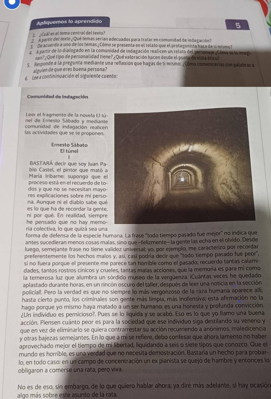 Apliquemos lo aprendido
5
1. ¿Cuál es el tema central del texto?
A partir del texto ¿Qué temas serían adecuados para tratar en comunidad de indagación?
3. De acuerdo a uno de los temas ¿Cómo se presenta en el relato que el protagonista hace de sí mismo?
A partir de lo dialogado en la comunidad de indagación realicen un relato del personaje ¿Cómo se lo imagi-
nan? ¿Qué tipo de personalidad tiene? ¿Qué valoración hacen desde el punto de vista ético?
5. Responde a la pregunta mediante una reflexión que hagas de ti mismo: ¿Cómo convencerías con palabras a
alguien de que eres buena persona?
6. Lee a contininuación el siguiente cuento:
Comunidad de indagación
Leer el fragmento de la novela El tú-
nel de Ernesto Sábado y mediante
comunidad de indagación realicen
las actividades que se te proponen.
Ernesto Sábato
El túnel
BASTARA decir que soy Juan Pa-
blo Castel, el pintor que mató a
María Iribarne; supongo que el
proceso está en el recuerdo de to-
dos y que no se necesitan mayo-
res explicaciones sobre mi perso-
na. Aunque ni el diablo sabe qué
es lo que ha de recordar la gente,
ni por qué. En realidad, siempre
he pensado que no hay memo-
ria colectiva, lo que quizá sea una
forma de defensa de la especie humana. La frase “todo tiempo pasado fue mejor” no indica que
antes sucedieran menos cosas malas, sino que -felizmente- la gente las echa en el olvido. Desde
luego, semejante frase no tiene validez universal; yo, por ejemplo, me caracterizo por recordar
preferentemente los hechos malos y, así, casi podría decir que “todo tiempo pasado fue peor”,
si no fuera porque el presente me parece tan horrible como el pasado; recuerdo tantas calami-
dades, tantos rostros cínicos y crueles, tantas malas acciones, que la memoria es para mí como
la temerosa luz que alumbra un sórdido museo de la vergüenza. iCuántas veces he quedado
aplastado durante horas, en un rincón oscuro del taller, después de leer una noticia en la sección
policial!. Pero la verdad es que no siempre lo más vergonzoso de la raza humana aparece allí;
hasta cierto punto, los criminales son gente más limpia, más inofensiva; esta afirmación no la
hago porque yo mismo haya matado a un ser humano: es una honesta y profunda convicción.
¿Un individuo es pernicioso?. Pues se lo liquida y se acabó. Eso es lo que yo llamo una buena
acción. Piensen cuánto peor es para la sociedad que ese individuo siga destilando su veneno y
que en vez de eliminarlo se quiera contrarrestar su acción recurriendo a anónimos, maledicencia
y otras bajezas semejantes. En lo que a mí se refiere, debo confesar que ahora lamento no haber
aprovechado mejor el tiempo de mi libertad, liquidando a seis o siete tipos que conozco. Que el
mundo es horrible, es una verdad que no necesita demostración. Bastaría un hecho para probar-
lo, en todo caso: en un campo de concentración un ex pianista se quejó de hambre y entonces lo
obligaron a comerse una rata, pero viva.
No es de eso, sin embargo, de lo que quiero hablar ahora; ya diré más adelante, si hay ocasión
algo más sobre este asunto de la rata.