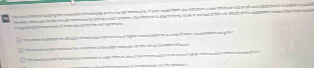 a h te a smened statiing the moverents of moerutes aross the cell mentore. In your experments you inrotuce a new coolerue nto a cal 
Nowewn wher you muth the cll membrame by aaoing certio grotters, the monecule is atrle to ofeely move in anad out of the cell. Which of the st 
iregiling the moverent of nudecules aro the cel me nare . 
The poen te tad the dfao of matenes from an ares of ngre come ao o on re of tower comenation g 
The canmes proten the lates the moverent of the largen masenue oo te cal ws faliatted o futon 
h the moment o wate" fom an ana o " thn neaon to an ares o ' rgh er coment an ed the seof 1 
a o de cl