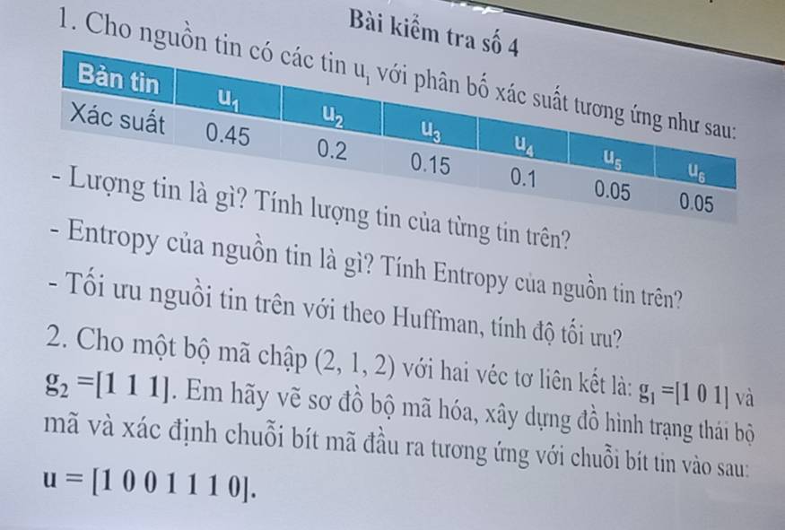 Bài kiểm tra số 4
1. Cho nguồn ti
từng tin trên?
- Entropy của nguồn tin là gì? Tính Entropy của nguồn tin trên?
- Tối ưu nguồi tin trên với theo Huffman, tính độ tối ưu?
2. Cho một bộ mã chập (2,1,2) với hai véc tơ liên kết là: g_1=[101] và
g_2=[111].  Em hãy vẽ sơ đồ bộ mã hóa, xây dựng đồ hình trạng thái bộ
mã và xác định chuỗi bít mã đầu ra tương ứng với chuỗi bít tin vào sau:
u=[1001110].