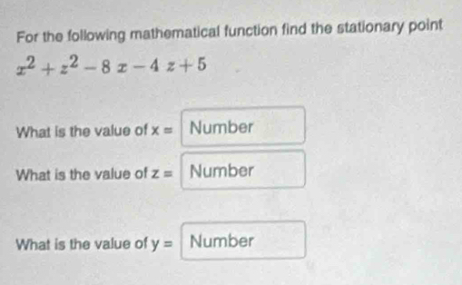 For the following mathematical function find the stationary point
x^2+z^2-8x-4z+5
What is the value of x= Number 
What is the value of z= Number 
What is the value of y= Number