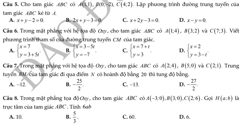 Cho tam giác ABC có A(1;1), B(0;-2), C(4;2). Lập phương trình đường trung tuyến của
tam giác ABC kẻ từ A.
A. x+y-2=0. B. 2x+y-3=0. C. x+2y-3=0. D. x-y=0. 
Câu 6. Trong mặt phẳng với hệ tọa độ Oxy, cho tam giác ABC có A(1;4), B(3;2) và C(7;3). Viết
phương trình tham số của đường trung tuyến CM của tam giác.
A. beginarrayl x=7 y=3+5tendarray.. B. beginarrayl x=3-5t y=-7endarray.. C. beginarrayl x=7+t y=3endarray.. D. beginarrayl x=2 y=3-tendarray.. 
Câu 7. Trong mặt phẳng với hệ tọa độ Oxy, cho tam giác ABC có A(2;4), B(5;0) và C(2;1). Trung
tuyến BM của tam giác đi qua điểm N có hoành độ bằng 20 thì tung độ bằng.
A. −12. B. - 25/2 . C. −13. D. - 27/2 . 
Câu 8. Trong mặt phẳng tọa độOxy, cho tam giác ABC có A(-3;0), B(3;0), C(2;6). Gọi H(a;b) là
trực tâm của tam giác ABC. Tính 6ab
A. 10. B.  5/3 . C. 60. D. 6.