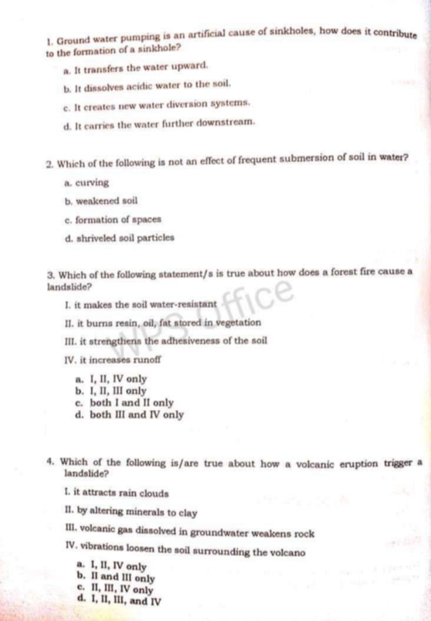 Ground water pumping is an artificial cause of sinkholes, how does it contribute
to the formation of a sinkhole?
a. It transfers the water upward.
b. It dissolves acidic water to the soil.
c. It creates new water diversion systems.
d. It carries the water further downstream.
2. Which of the following is not an effect of frequent submersion of soil in water?
a. curving
b. weakened soil
c. formation of spaces
d. shriveled soil particles
3. Which of the following statement/s is true about how does a forest fire cause a
landslide?
I. it makes the soil water-resistant
II. it burns resin, oil, fat stored in vegetation
III. it strengthens the adhesiveness of the soil
IV. it increases runoff
a. I, II, IV only
b. I, II, III only
c. both I and II only
d. both III and IV only
4. Which of the following is/are true about how a volcanic eruption trigger a
landslide?
I. it attracts rain clouds
II. by altering minerals to clay
III. volcanic gas dissolved in groundwater weakens rock
IV. vibrations loosen the soil surrounding the volcano
a. I, II, IV only
b. Il and lII only c. II, III, IV only
d. I, II, III, and IV