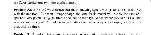 Calculate the energy of this configuration. 
Problem 3.8 In Ex. 3.2 we assumed that the conducting sphere was grounded (V=0). But 
with the addition of a second image charge, the same basic model will handle the case of a 
sphere at any potential V (relative, of course, to infinity). What charge should you use, and 
where should you put it? Find the force of attraction between a point charge q and a neutral 
conducting sphere. 
Problem 3.9 A uniform line charge à is placed on an infinite straight wire, a distance d above