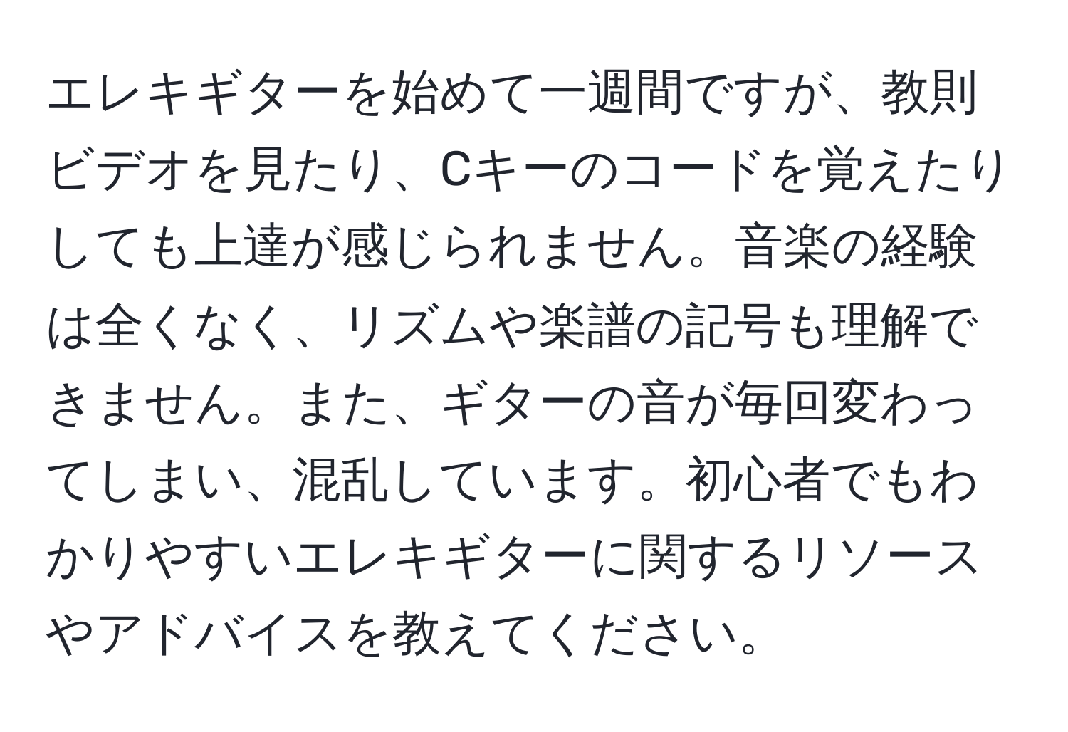 エレキギターを始めて一週間ですが、教則ビデオを見たり、Cキーのコードを覚えたりしても上達が感じられません。音楽の経験は全くなく、リズムや楽譜の記号も理解できません。また、ギターの音が毎回変わってしまい、混乱しています。初心者でもわかりやすいエレキギターに関するリソースやアドバイスを教えてください。