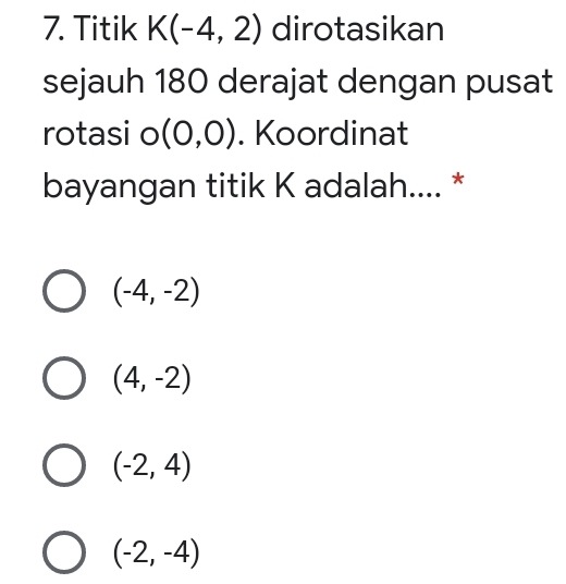 Titik K(-4,2) dirotasikan
sejauh 180 derajat dengan pusat
rotasi o (0,0). Koordinat
bayangan titik K adalah.... *
(-4,-2)
(4,-2)
(-2,4)
(-2,-4)