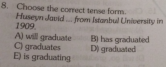 Choose the correct tense form.
Huseyn Javid ... from Istanbul University in
1909.
A) will graduate B) has graduated
C) graduates D) graduated
E) is graduating