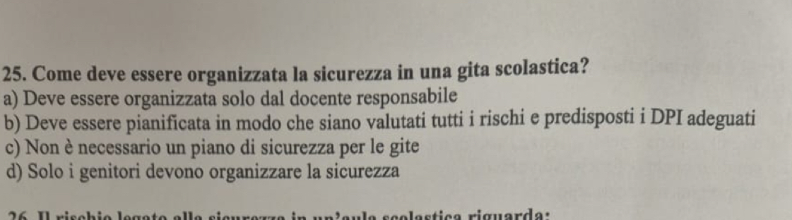 Come deve essere organizzata la sicurezza in una gita scolastica?
a) Deve essere organizzata solo dal docente responsabile
b) Deve essere pianificata in modo che siano valutati tutti i rischi e predisposti i DPI adeguati
c) Non è necessario un piano di sicurezza per le gite
d) Solo i genitori devono organizzare la sicurezza
a ti c a riguar da :