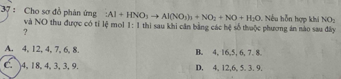 Cho sơ đồ phản ứng :Al+HNO_3to Al(NO_3)_3+NO_2+NO+H_2O. Nếu hỗn hợp khí NO
và NO thu được có tỉ lệ mol 1:1 thì sau khi cân bằng các hệ số thuộc phương án nào sau đây
?
A. 4, 12, 4, 7, 6, 8. B. 4, 16, 5, 6, 7. 8.
C. 4, 18, 4, 3, 3, 9. D. 4, 12, 6, 5. 3. 9.