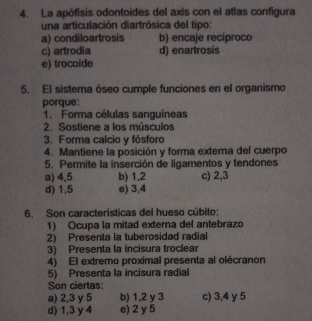 La apófisis odontoides del axis con el atlas configura
una articulación diartrósica del típo:
a) condiloartrosis b) encaje recíproco
c) artrodia d) enartrosis
e) trocoide
5. El sistema óseo cumple funciones en el organismo
porque:
1. Forma células sanguíneas
2. Sostiene a los músculos
3. Forma calcio y fósforo
4. Mantiene la posición y forma extema del cuerpo
5. Permite la inserción de ligamentos y tendones
a) 4,5 b) 1, 2 c) 2, 3
d) 1,5 e) 3, 4
6. Son características del hueso cúbito:
1) Ocupa la mitad externa del antebrazo
2) Presenta la tuberosidad radial
3) Presenta la incisura troclear
4) El extremo proximal presenta al olécranon
5) Presenta la incisura radial
Son ciertas:
a) 2, 3 y 5 b) 1, 2 y 3 c) 3, 4 y 5
d) 1, 3 y 4 e) 2 y 5