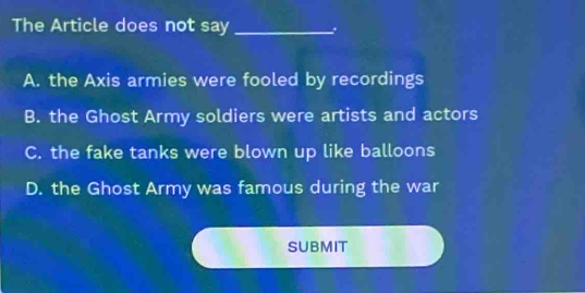 The Article does not say_
A. the Axis armies were fooled by recordings
B. the Ghost Army soldiers were artists and actors
C. the fake tanks were blown up like balloons
D. the Ghost Army was famous during the war
SUBMIT