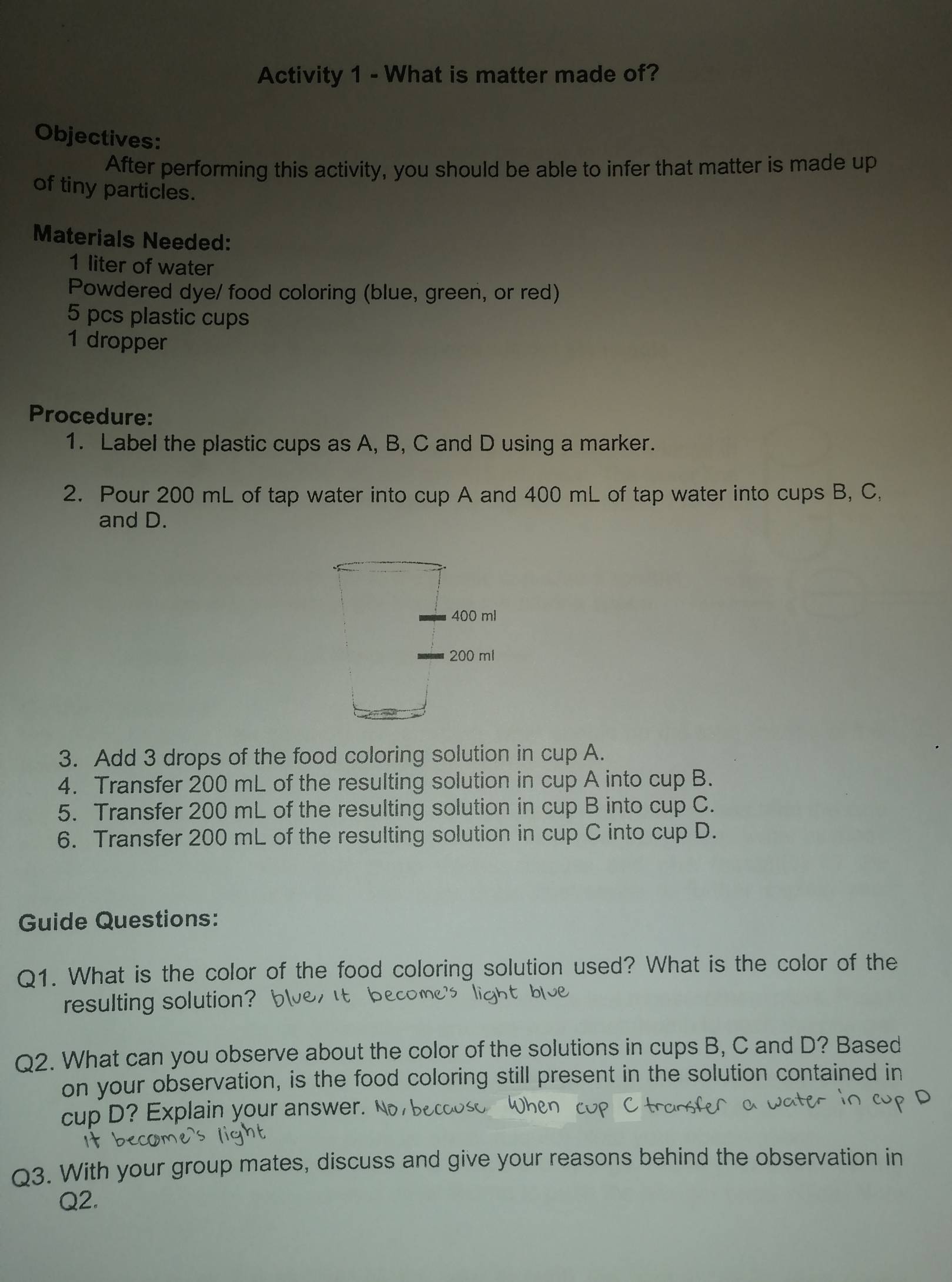 Activity 1 - What is matter made of? 
Objectives: 
After performing this activity, you should be able to infer that matter is made up 
of tiny particles. 
Materials Needed: 
1 liter of water 
Powdered dye/ food coloring (blue, green, or red) 
5 pcs plastic cups 
1 dropper 
Procedure: 
1. Label the plastic cups as A, B, C and D using a marker. 
2. Pour 200 mL of tap water into cup A and 400 mL of tap water into cups B, C, 
and D.
400 ml
200 ml
3. Add 3 drops of the food coloring solution in cup A. 
4. Transfer 200 mL of the resulting solution in cup A into cup B. 
5. Transfer 200 mL of the resulting solution in cup B into cup C. 
6. Transfer 200 mL of the resulting solution in cup C into cup D. 
Guide Questions: 
Q1. What is the color of the food coloring solution used? What is the color of the 
resulting solution? 
Q2. What can you observe about the color of the solutions in cups B, C and D? Based 
on your observation, is the food coloring still present in the solution contained in 
cup D ? Explain your answer. 
Q3. With your group mates, discuss and give your reasons behind the observation in 
Q2.