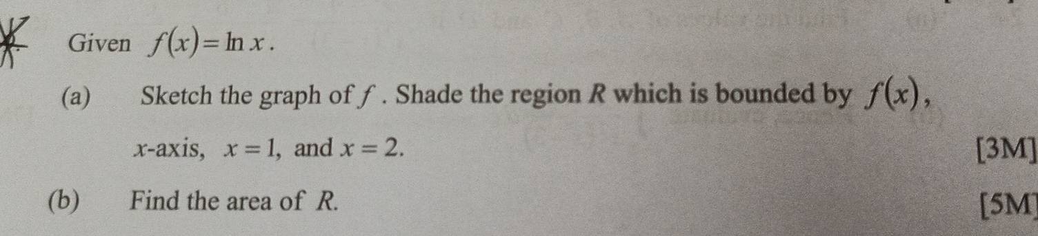 Given f(x)=ln x. 
(a) Sketch the graph of ƒ . Shade the region R which is bounded by f(x), 
x-axis, x=1 , and x=2. [3M] 
(b) Find the area of R. [5M]